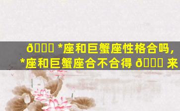 🐛 *
座和巨蟹座性格合吗,*
座和巨蟹座合不合得 🐛 来